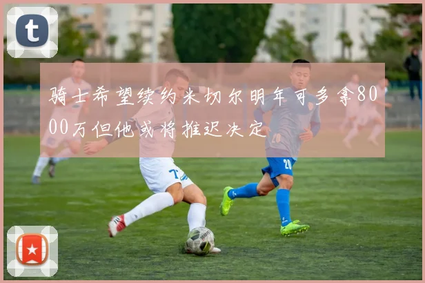 骑士希望续约米切尔明年可多拿8000万但他或将推迟决定