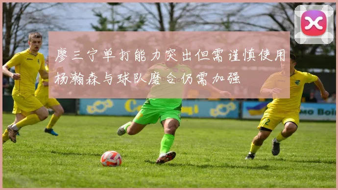 廖三宁单打能力突出但需谨慎使用杨瀚森与球队磨合仍需加强