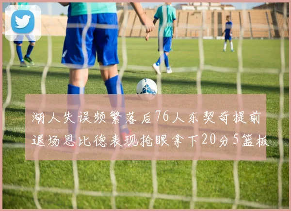 湖人失误频繁落后76人东契奇提前退场恩比德表现抢眼拿下20分5篮板