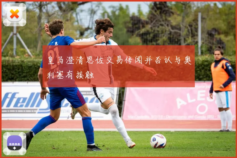皇马澄清恩佐交易传闻并否认与奥利塞有接触