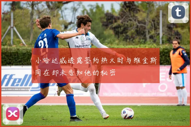 小哈达威透露签约热火时与维金斯同在却未告知他的秘密