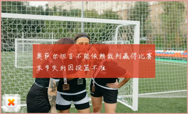 奥萨尔坦言不能依赖裁判赢得比赛末节失利因投篮不准