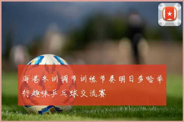 海港冬训调节训练节奏明日多哈举行趣味乒乓球交流赛