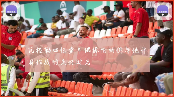 瓦格勒回忆童年偶像伦纳德与他并肩作战的美好时光