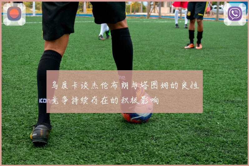 乌度卡谈杰伦布朗与塔图姆的良性竞争持续存在的积极影响