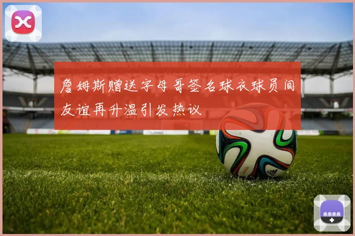 詹姆斯赠送字母哥签名球衣球员间友谊再升温引发热议