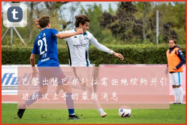 巴黎出售巴尔科拉需拒绝续约并引进新攻击手的最新消息