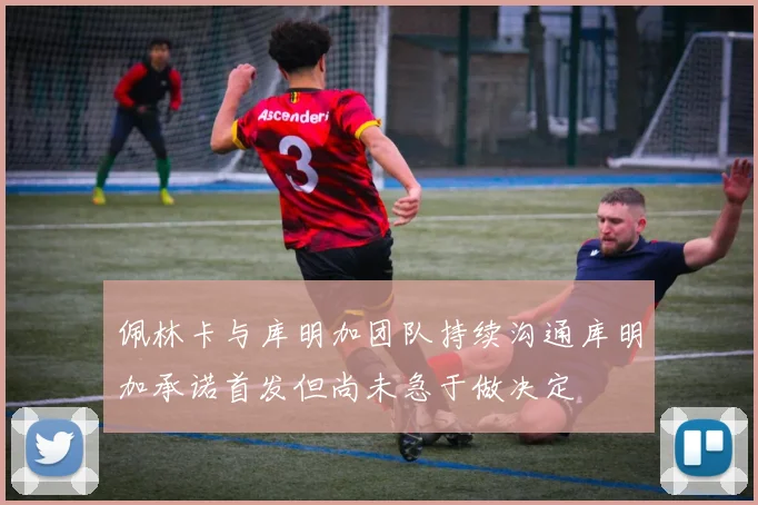 佩林卡与库明加团队持续沟通库明加承诺首发但尚未急于做决定