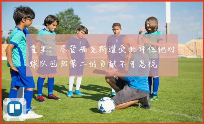 霍里：尽管福克斯遭受批评但他对球队西部第二的贡献不可忽视