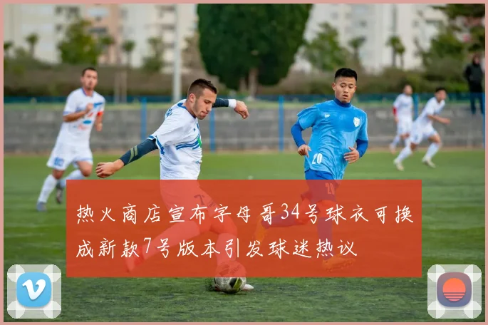 热火商店宣布字母哥34号球衣可换成新款7号版本引发球迷热议