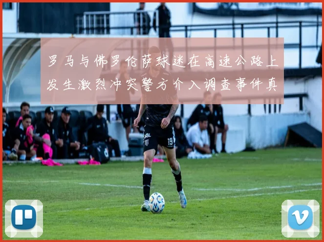 罗马与佛罗伦萨球迷在高速公路上发生激烈冲突警方介入调查事件真相