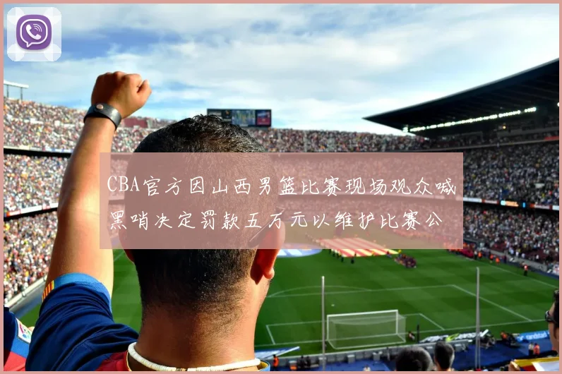 CBA官方因山西男篮比赛现场观众喊黑哨决定罚款五万元以维护比赛公正性