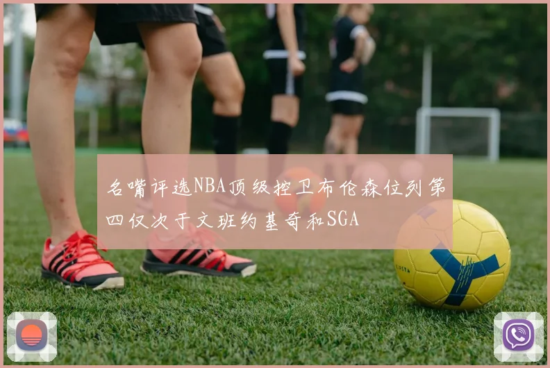 名嘴评选NBA顶级控卫布伦森位列第四仅次于文班约基奇和SGA