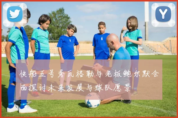 快船五号秀瓦格勒与老板鲍尔默会面探讨未来发展与球队愿景