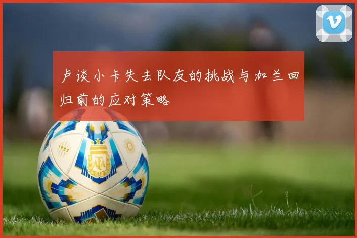 卢谈小卡失去队友的挑战与加兰回归前的应对策略
