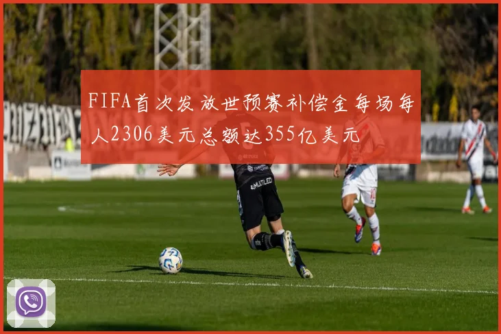 FIFA首次发放世预赛补偿金每场每人2306美元总额达355亿美元