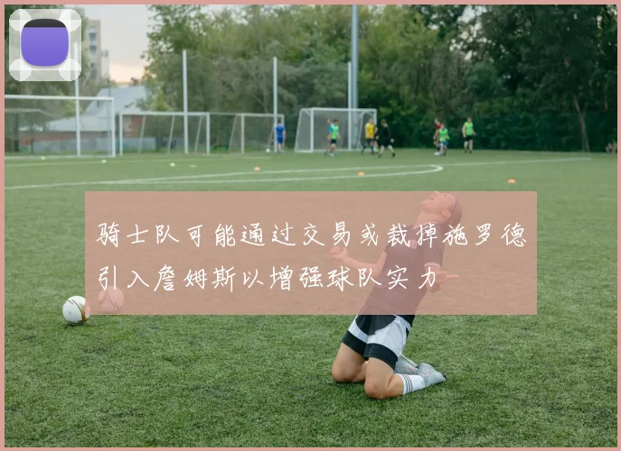 骑士队可能通过交易或裁掉施罗德引入詹姆斯以增强球队实力