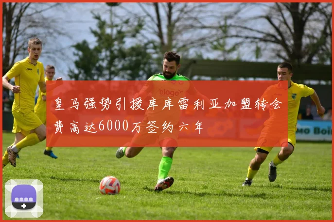 皇马强势引援库库雷利亚加盟转会费高达6000万签约六年
