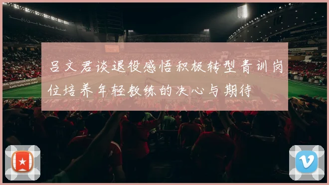 吕文君谈退役感悟积极转型青训岗位培养年轻教练的决心与期待