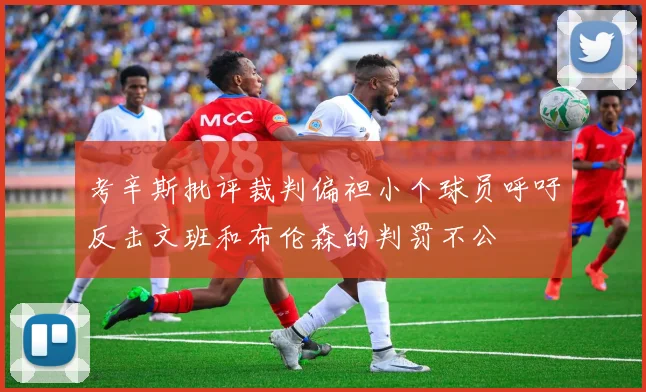考辛斯批评裁判偏袒小个球员呼吁反击文班和布伦森的判罚不公