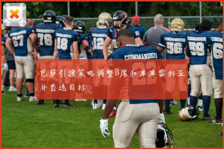 巴萨引援策略调整B席和库库雷利亚非首选目标