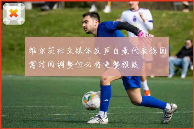 维尔茨社交媒体发声自豪代表德国需时间调整但必将重整旗鼓
