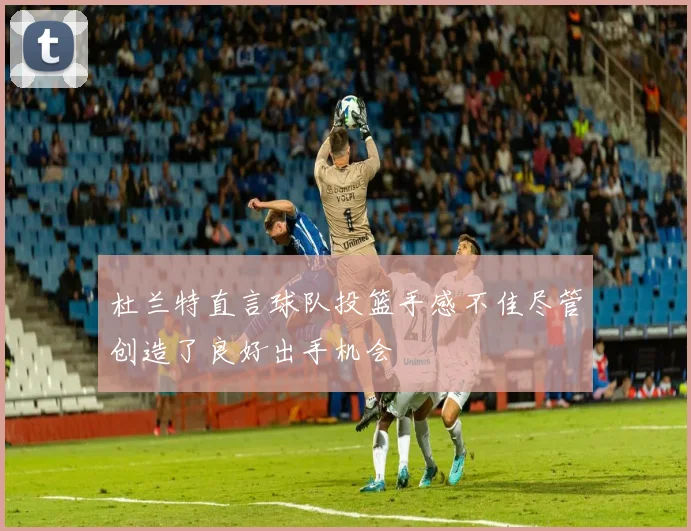 杜兰特直言球队投篮手感不佳尽管创造了良好出手机会
